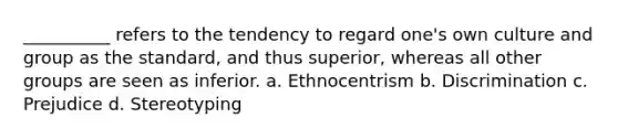 __________ refers to the tendency to regard one's own culture and group as the standard, and thus superior, whereas all other groups are seen as inferior. a. Ethnocentrism b. Discrimination c. Prejudice d. Stereotyping