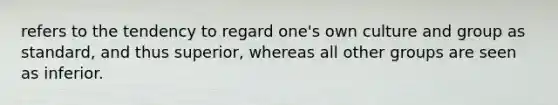 refers to the tendency to regard one's own culture and group as standard, and thus superior, whereas all other groups are seen as inferior.