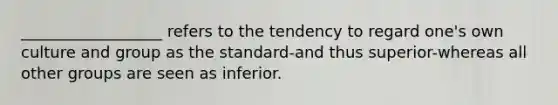 __________________ refers to the tendency to regard one's own culture and group as the standard-and thus superior-whereas all other groups are seen as inferior.