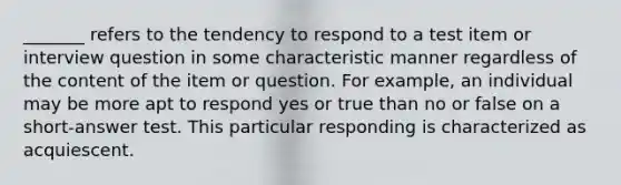 _______ refers to the tendency to respond to a test item or interview question in some characteristic manner regardless of the content of the item or question. For example, an individual may be more apt to respond yes or true than no or false on a short-answer test. This particular responding is characterized as acquiescent.