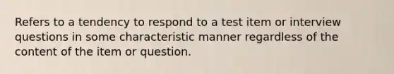 Refers to a tendency to respond to a test item or interview questions in some characteristic manner regardless of the content of the item or question.