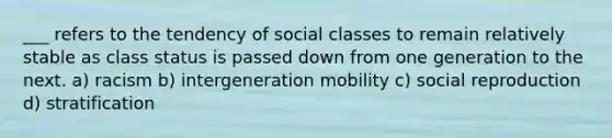 ___ refers to the tendency of social classes to remain relatively stable as class status is passed down from one generation to the next. a) racism b) intergeneration mobility c) social reproduction d) stratification