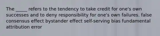 The _____ refers to the tendency to take credit for one's own successes and to deny responsibility for one's own failures. false consensus effect bystander effect self-serving bias fundamental attribution error