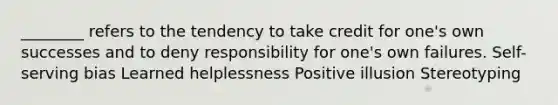 ________ refers to the tendency to take credit for one's own successes and to deny responsibility for one's own failures. Self-serving bias Learned helplessness Positive illusion Stereotyping