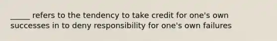 _____ refers to the tendency to take credit for one's own successes in to deny responsibility for one's own failures