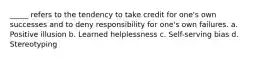 _____ refers to the tendency to take credit for one's own successes and to deny responsibility for one's own failures. a. Positive illusion b. Learned helplessness c. Self-serving bias d. Stereotyping