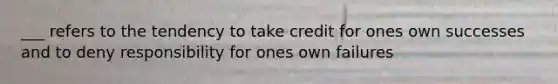 ___ refers to the tendency to take credit for ones own successes and to deny responsibility for ones own failures