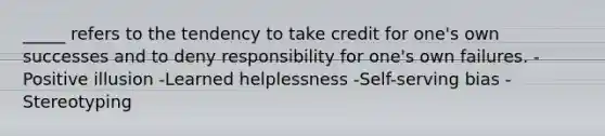 _____ refers to the tendency to take credit for one's own successes and to deny responsibility for one's own failures. -Positive illusion -Learned helplessness -Self-serving bias -Stereotyping