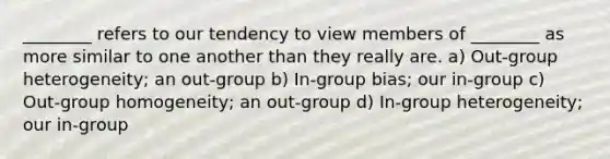 ________ refers to our tendency to view members of ________ as more similar to one another than they really are. a) Out-group heterogeneity; an out-group b) In-group bias; our in-group c) Out-group homogeneity; an out-group d) In-group heterogeneity; our in-group