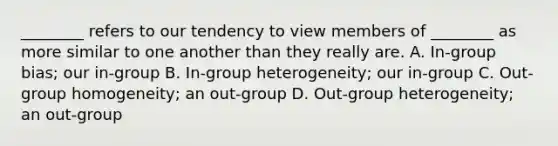 ________ refers to our tendency to view members of ________ as more similar to one another than they really are. A. In-group bias; our in-group B. In-group heterogeneity; our in-group C. Out-group homogeneity; an out-group D. Out-group heterogeneity; an out-group