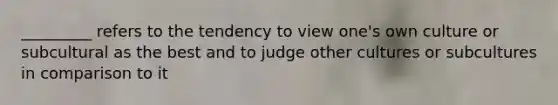 _________ refers to the tendency to view one's own culture or subcultural as the best and to judge other cultures or subcultures in comparison to it