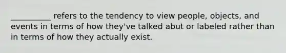 __________ refers to the tendency to view people, objects, and events in terms of how they've talked abut or labeled rather than in terms of how they actually exist.