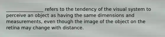 ________________ refers to the tendency of the visual system to perceive an object as having the same dimensions and measurements, even though the image of the object on the retina may change with distance.