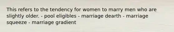 This refers to the tendency for women to marry men who are slightly older. - pool eligibles - marriage dearth - marriage squeeze - marriage gradient