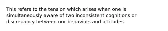 This refers to the tension which arises when one is simultaneously aware of two inconsistent cognitions or discrepancy between our behaviors and attitudes.