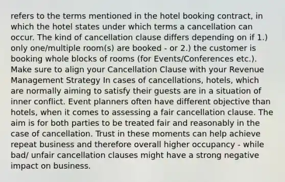 refers to the terms mentioned in the hotel booking contract, in which the hotel states under which terms a cancellation can occur. The kind of cancellation clause differs depending on if 1.) only one/multiple room(s) are booked - or 2.) the customer is booking whole blocks of rooms (for Events/Conferences etc.). Make sure to align your Cancellation Clause with your Revenue Management Strategy In cases of cancellations, hotels, which are normally aiming to satisfy their guests are in a situation of inner conflict. Event planners often have different objective than hotels, when it comes to assessing a fair cancellation clause. The aim is for both parties to be treated fair and reasonably in the case of cancellation. Trust in these moments can help achieve repeat business and therefore overall higher occupancy - while bad/ unfair cancellation clauses might have a strong negative impact on business.