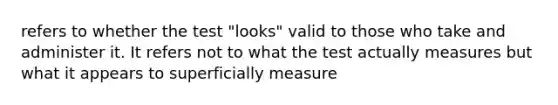 refers to whether the test "looks" valid to those who take and administer it. It refers not to what the test actually measures but what it appears to superficially measure