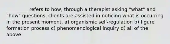 _________ refers to how, through a therapist asking "what" and "how" questions, clients are assisted in noticing what is occurring in the present moment. a) organismic self-regulation b) figure formation process c) phenomenological inquiry d) all of the above