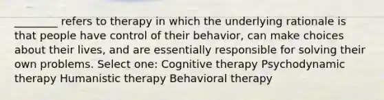 ________ refers to therapy in which the underlying rationale is that people have control of their behavior, can make choices about their lives, and are essentially responsible for solving their own problems. Select one: Cognitive therapy Psychodynamic therapy Humanistic therapy Behavioral therapy