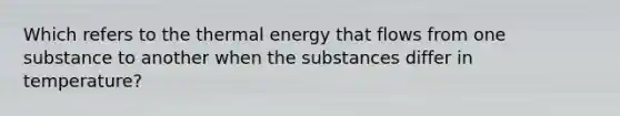 Which refers to the thermal energy that flows from one substance to another when the substances differ in temperature?