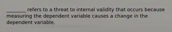 ________ refers to a threat to internal validity that occurs because measuring the dependent variable causes a change in the dependent variable.