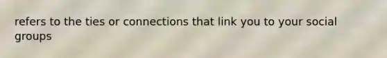 refers to the ties or connections that link you to your social groups