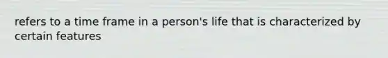 refers to a time frame in a person's life that is characterized by certain features