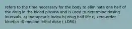 refers to the time necessary for the body to eliminate one half of the drug in the blood plasma and is used to determine dosing intervals. a) therapeutic index b) drug half life c) zero-order kinetics d) median lethal dose ( LD50)