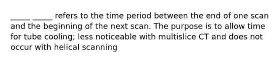 _____ _____ refers to the time period between the end of one scan and the beginning of the next scan. The purpose is to allow time for tube cooling; less noticeable with multislice CT and does not occur with helical scanning