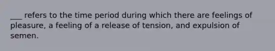 ___ refers to the time period during which there are feelings of pleasure, a feeling of a release of tension, and expulsion of semen.