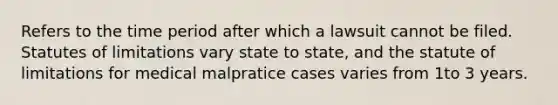 Refers to the time period after which a lawsuit cannot be filed. Statutes of limitations vary state to state, and the statute of limitations for medical malpratice cases varies from 1to 3 years.