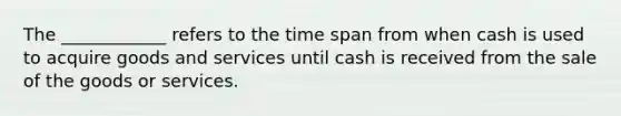 The ____________ refers to the time span from when cash is used to acquire goods and services until cash is received from the sale of the goods or services.