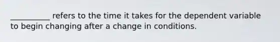 __________ refers to the time it takes for the dependent variable to begin changing after a change in conditions.