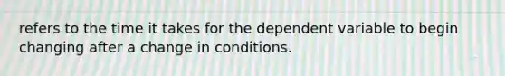 refers to the time it takes for the dependent variable to begin changing after a change in conditions.