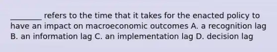 ________ refers to the time that it takes for the enacted policy to have an impact on macroeconomic outcomes A. a recognition lag B. an information lag C. an implementation lag D. decision lag