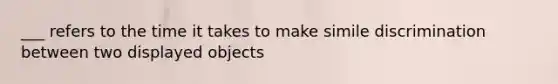 ___ refers to the time it takes to make simile discrimination between two displayed objects