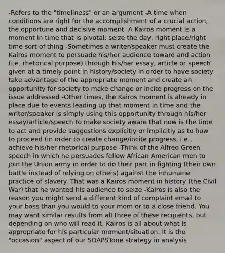 -Refers to the "timeliness" or an argument -A time when conditions are right for the accomplishment of a crucial action, the opportune and decisive moment -A Kairos moment is a moment in time that is pivotal: seize the day, right place/right time sort of thing -Sometimes a writer/speaker must create the Kairos moment to persuade his/her audience toward and action (i.e. rhetorical purpose) through his/her essay, article or speech given at a timely point in history/society in order to have society take advantage of the appropriate moment and create an opportunity for society to make change or incite progress on the issue addressed -Other times, the Kairos moment is already in place due to events leading up that moment in time and the writer/speaker is simply using this opportunity through his/her essay/article/speech to make society aware that now is the time to act and provide suggestions explicitly or implicitly as to how to proceed (in order to create change/incite progress, i.e., achieve his/her rhetorical purpose -Think of the Alfred Green speech in which he persuades fellow African American men to join the Union army in order to do their part in fighting (their own battle instead of relying on others) against the inhumane practice of slavery. That was a Kairos moment in history (the Civil War) that he wanted his audience to seize -Kairos is also the reason you might send a different kind of complaint email to your boss than you would to your mom or to a close friend. You may want similar results from all three of these recipients, but depending on who will read it, Kairos is all about what is appropriate for his particular moment/situation. It is the "occasion" aspect of our SOAPSTone strategy in analysis