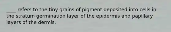 ____ refers to the tiny grains of pigment deposited into cells in the stratum germination layer of <a href='https://www.questionai.com/knowledge/kBFgQMpq6s-the-epidermis' class='anchor-knowledge'>the epidermis</a> and papillary layers of <a href='https://www.questionai.com/knowledge/kEsXbG6AwS-the-dermis' class='anchor-knowledge'>the dermis</a>.