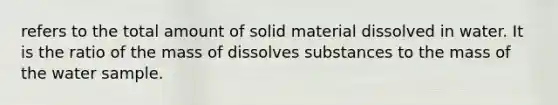 refers to the total amount of solid material dissolved in water. It is the ratio of the mass of dissolves substances to the mass of the water sample.