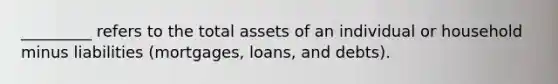 _________ refers to the total assets of an individual or household minus liabilities (mortgages, loans, and debts).