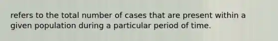 refers to the total number of cases that are present within a given population during a particular period of time.