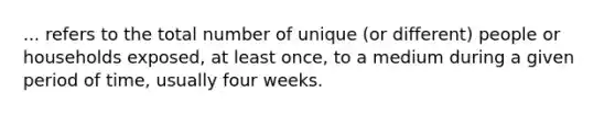 ... refers to the total number of unique (or different) people or households exposed, at least once, to a medium during a given period of time, usually four weeks.