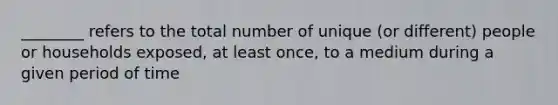 ________ refers to the total number of unique (or different) people or households exposed, at least once, to a medium during a given period of time