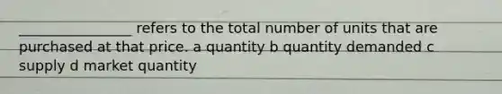 ________________ refers to the total number of units that are purchased at that price. a quantity b quantity demanded c supply d market quantity