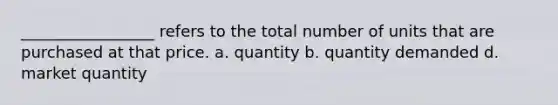 _________________ refers to the total number of units that are purchased at that price. a. quantity b. quantity demanded d. market quantity