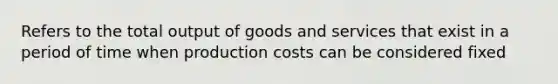 Refers to the total output of goods and services that exist in a period of time when production costs can be considered fixed