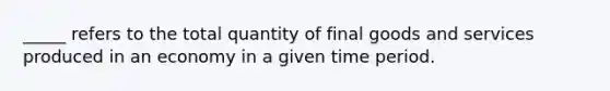 _____ refers to the total quantity of final goods and services produced in an economy in a given time period.