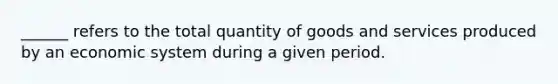 ______ refers to the total quantity of goods and services produced by an economic system during a given period.