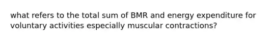 what refers to the total sum of BMR and energy expenditure for voluntary activities especially muscular contractions?