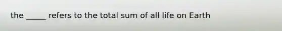 the _____ refers to the total sum of all life on Earth